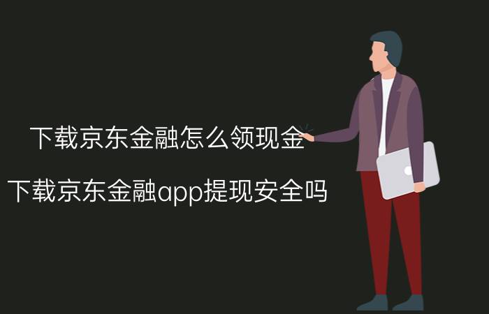 下载京东金融怎么领现金 下载京东金融app提现安全吗？